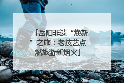 岳阳非遗“焕新”之旅：老技艺点燃旅游新烟火