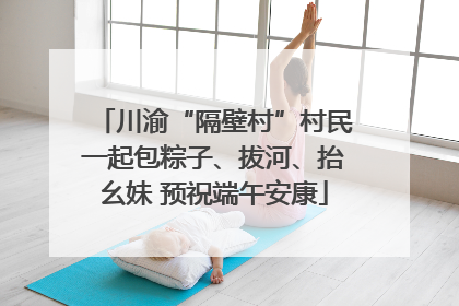 川渝“隔壁村”村民一起包粽子、拔河、抬幺妹 预祝端午安康