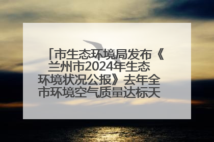 市生态环境局发布《兰州市2024年生态环境状况公报》去年全市环境空气质量达标天数301天