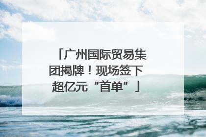 广州国际贸易集团揭牌！现场签下超亿元“首单”