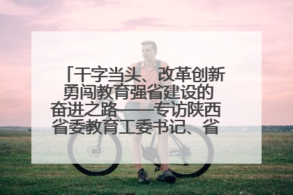 干字当头、改革创新 勇闯教育强省建设的奋进之路——专访陕西省委教育工委书记、省教育厅厅长王树声