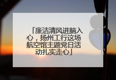 廉洁清风进脑入心，扬州工行这场航空馆主题党日活动扎实走心