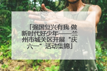 强国复兴有我 做新时代好少年——兰州市城关区开展“庆六一”活动集锦