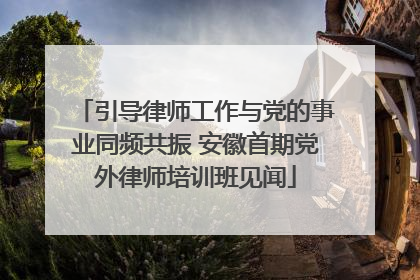 引导律师工作与党的事业同频共振 安徽首期党外律师培训班见闻