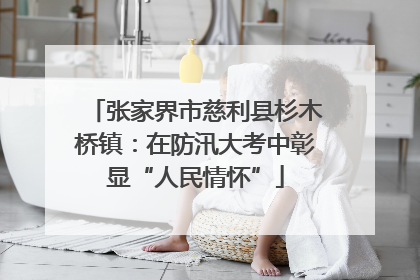 张家界市慈利县杉木桥镇：在防汛大考中彰显“人民情怀”
