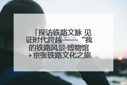 探访铁路文脉 见证时代跨越——“我的铁路风景·博物馆+京张铁路文化之旅”活动在京启动