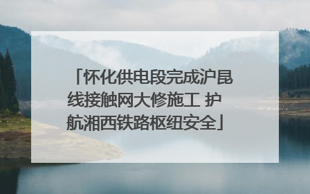 怀化供电段完成沪昆线接触网大修施工 护航湘西铁路枢纽安全