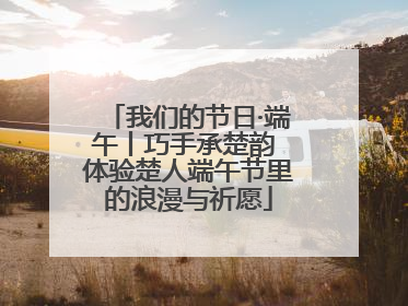我们的节日·端午丨巧手承楚韵 体验楚人端午节里的浪漫与祈愿