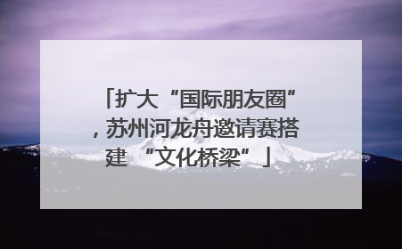 扩大“国际朋友圈”，苏州河龙舟邀请赛搭建 “文化桥梁”