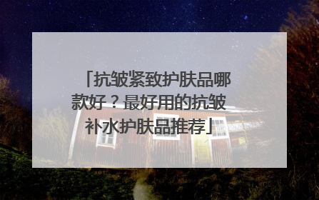 抗皱紧致护肤品哪款好？最好用的抗皱补水护肤品推荐