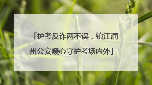 护考反诈两不误，镇江润州公安暖心守护考场内外