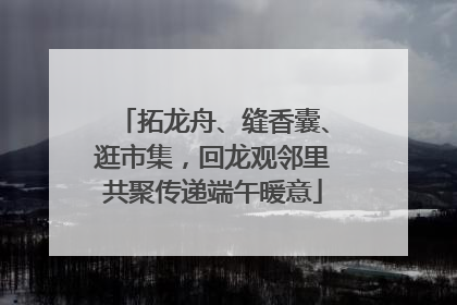 拓龙舟、缝香囊、逛市集，回龙观邻里共聚传递端午暖意