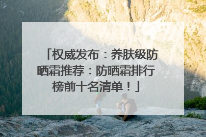 权威发布：养肤级防晒霜推荐：防晒霜排行榜前十名清单！