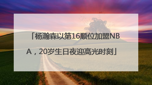 杨瀚森以第16顺位加盟NBA，20岁生日夜迎高光时刻
