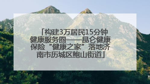 构建3万居民15分钟健康服务圈——昆仑健康保险“健康之家”落地济南市历城区鲍山街道