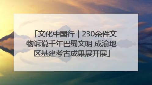 文化中国行｜230余件文物诉说千年巴蜀文明 成渝地区基建考古成果展开展
