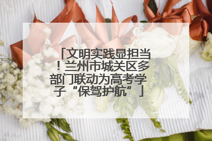 文明实践显担当！兰州市城关区多部门联动为高考学子“保驾护航”