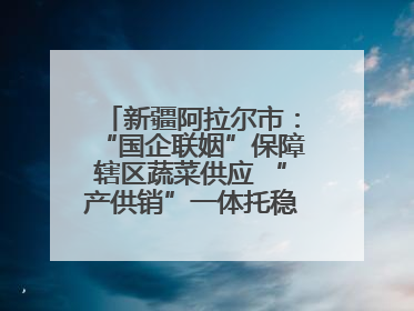 新疆阿拉尔市：“国企联姻”保障辖区蔬菜供应 “产供销”一体托稳市民菜篮子