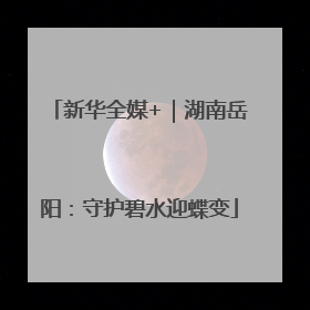 新华全媒+｜湖南岳阳：守护碧水迎蝶变