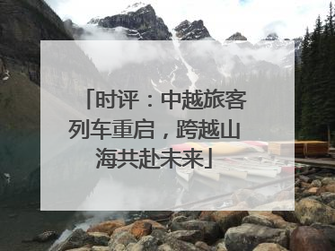 时评：中越旅客列车重启，跨越山海共赴未来