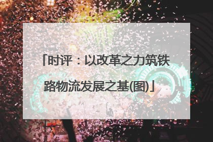 时评：以改革之力筑铁路物流发展之基(图)