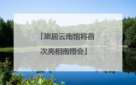 旅居云南馆将首次亮相南博会