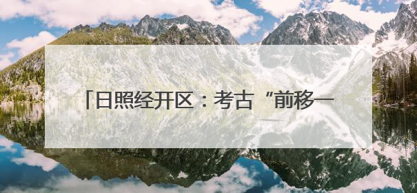 日照经开区：考古“前移一步” 项目“降本提速”