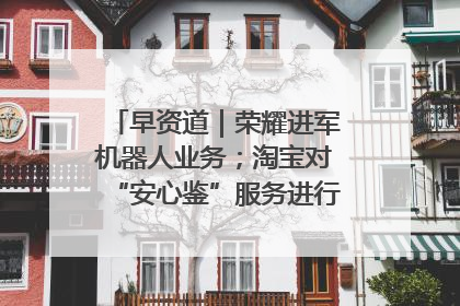 早资道｜荣耀进军机器人业务；淘宝对“安心鉴”服务进行逐步下线调整