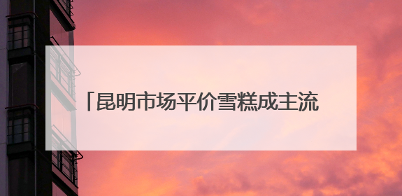 昆明市场平价雪糕成主流 3—6元区间最受欢迎