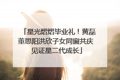 星光熠熠毕业礼！黄磊董思阳洪欣子女同窗共庆 见证星二代成长
