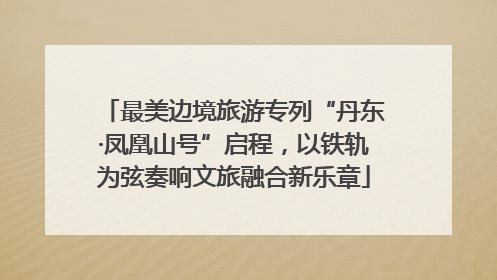 最美边境旅游专列“丹东·凤凰山号”启程，以铁轨为弦奏响文旅融合新乐章