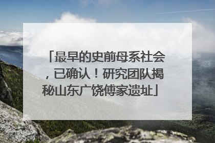 最早的史前母系社会，已确认！研究团队揭秘山东广饶傅家遗址