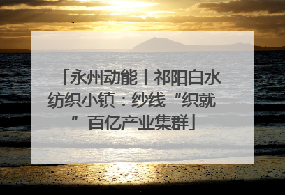 永州动能丨祁阳白水纺织小镇：纱线“织就”百亿产业集群