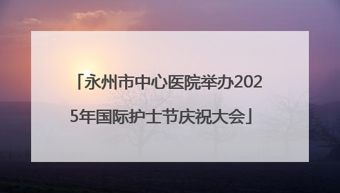 永州市中心医院举办2025年国际护士节庆祝大会