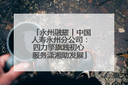 永州融耀丨中国人寿永州分公司：四力擎旗践初心 服务潇湘助发展