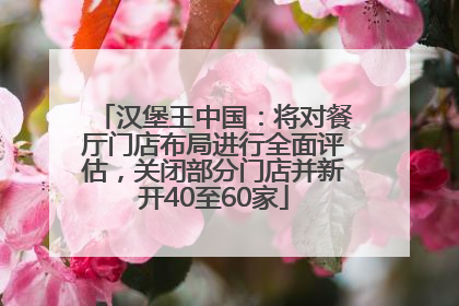 汉堡王中国：将对餐厅门店布局进行全面评估，关闭部分门店并新开40至60家