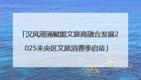 汉风潮涌赋能文旅商融合发展2025未央区文旅消费季启幕