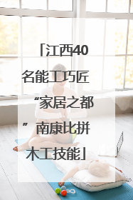 江西40名能工巧匠“家居之都”南康比拼木工技能