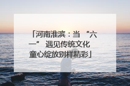 河南淮滨：当 “六一” 遇见传统文化 童心绽放别样精彩