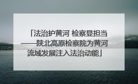 法治护黄河 检察显担当——陕北高原检察院为黄河流域发展注入法治动能