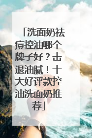 洗面奶祛痘控油哪个牌子好？击退油腻！十大好评款控油洗面奶推荐