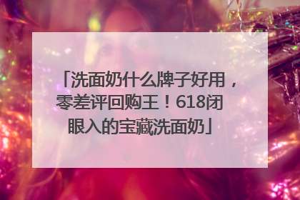 洗面奶什么牌子好用，零差评回购王！618闭眼入的宝藏洗面奶