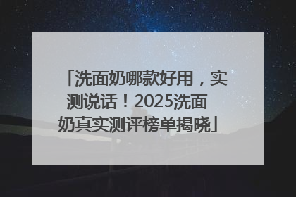 洗面奶哪款好用，实测说话！2025洗面奶真实测评榜单揭晓