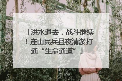 洪水退去，战斗继续！连山民兵昼夜清淤打通“生命通道”
