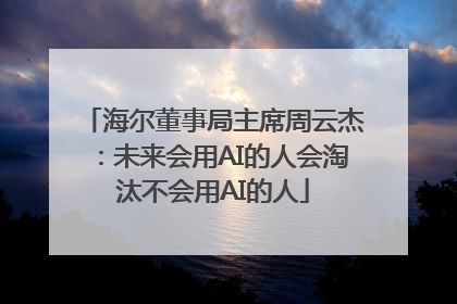 海尔董事局主席周云杰：未来会用AI的人会淘汰不会用AI的人