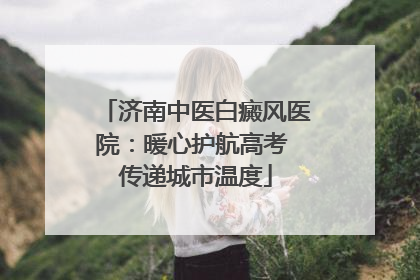济南中医白癜风医院：暖心护航高考 传递城市温度