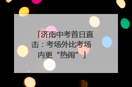 济南中考首日直击：考场外比考场内更“热闹”