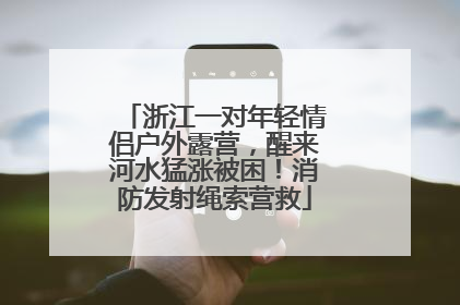 浙江一对年轻情侣户外露营，醒来河水猛涨被困！消防发射绳索营救