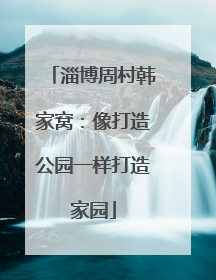 淄博周村韩家窝：像打造公园一样打造家园