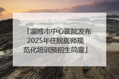 淄博市中心医院发布2025年住院医师规范化培训预招生简章